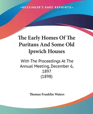 Los Primeros Hogares De Los Puritanos Y Algunas Casas Antiguas De Ipswich: Con Las Actas De La Reunión Anual, 6 De Diciembre De 1897 - The Early Homes Of The Puritans And Some Old Ipswich Houses: With The Proceedings At The Annual Meeting, December 6, 1897