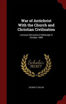 La guerra del Anticristo contra la Iglesia y la civilización cristiana: Conferencias pronunciadas en Edimburgo en octubre de 1884 - War of Antichrist With the Church and Christian Civilization: Lectures Delivered in Edinburgh in October 1884