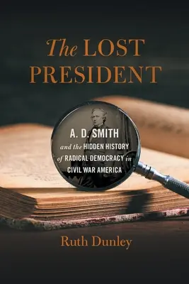 El presidente perdido: A. D. Smith and the Hidden History of Radical Democracy in Civil War America (El Presidente Perdido: A. D. Smith y la Historia Oculta de la Democracia Radical en la América de la Guerra Civil) - The Lost President: A. D. Smith and the Hidden History of Radical Democracy in Civil War America