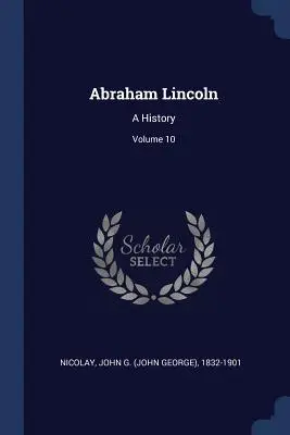 Abraham Lincoln: Una historia; Volumen 10 (Nicolay John G. (John George) 1832-190) - Abraham Lincoln: A History; Volume 10 (Nicolay John G. (John George) 1832-190)