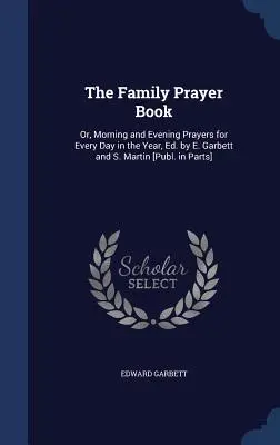 The Family Prayer Book: Or, Morning and Evening Prayers for Every Day in the Year, Ed. by E. Garbett and S. Martin [Publ. in Parts]. - The Family Prayer Book: Or, Morning and Evening Prayers for Every Day in the Year, Ed. by E. Garbett and S. Martin [Publ. in Parts]