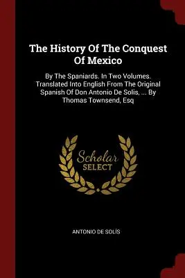 Historia de la conquista de México: Por Los Españoles. En Dos Volúmenes. Traducida al inglés del español original de Don Antonio De Solis, .. - The History Of The Conquest Of Mexico: By The Spaniards. In Two Volumes. Translated Into English From The Original Spanish Of Don Antonio De Solis, ..