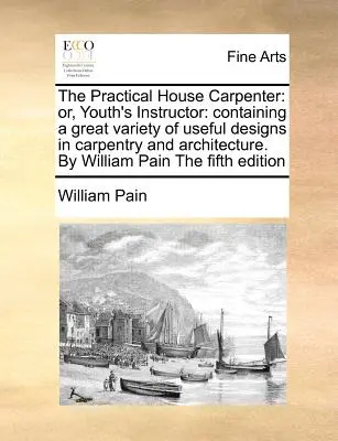El Carpintero Práctico: Or, Youth's Instructor: Contiene una gran variedad de diseños útiles en carpintería y arquitectura. por William Pain th - The Practical House Carpenter: Or, Youth's Instructor: Containing a Great Variety of Useful Designs in Carpentry and Architecture. by William Pain th