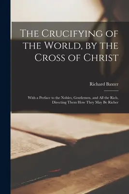 La Crucifixión del Mundo por la Cruz de Cristo: Con un Prefacio a los Nobles, Caballeros y Todos los Ricos, Indicándoles Cómo Pueden Ser Más Ricos - The Crucifying of the World, by the Cross of Christ: With a Preface to the Nobles, Gentlemen, and All the Rich, Directing Them How They May Be Richer