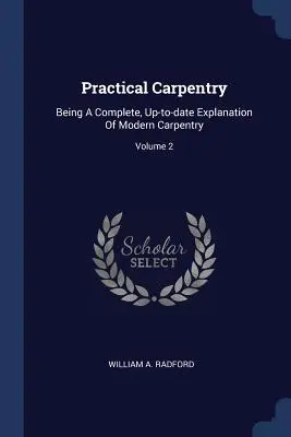 Carpintería práctica: Una explicación completa y actualizada de la carpintería moderna; Volumen 2 - Practical Carpentry: Being A Complete, Up-to-date Explanation Of Modern Carpentry; Volume 2