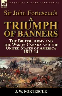 A Triumph of Banners: the British Army and the War in Canada and the United States of America 1812-14, de Sir John Fortescue - Sir John Fortescue's A Triumph of Banners: the British Army and the War in Canada and the United States of America 1812-14