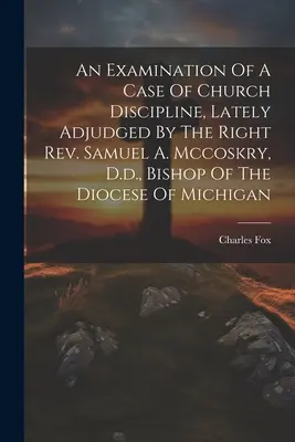 Un examen de un caso de disciplina eclesiástica, juzgado recientemente por el Reverendo Samuel A. Mccoskry, D.d., Obispo de la Diócesis de Michigan - An Examination Of A Case Of Church Discipline, Lately Adjudged By The Right Rev. Samuel A. Mccoskry, D.d., Bishop Of The Diocese Of Michigan