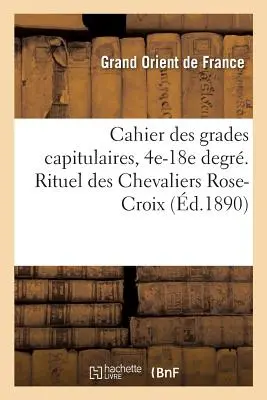 Cahier Des Grades Capitulaires, 4e-18e Degr. Rituel Des Chevaliers Rose-Croix