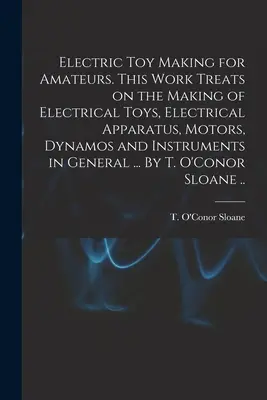 Fabricación de juguetes eléctricos para aficionados. Esta obra trata de la fabricación de juguetes eléctricos, aparatos eléctricos, motores, dinamos e instrumentos en general. - Electric Toy Making for Amateurs. This Work Treats on the Making of Electrical Toys, Electrical Apparatus, Motors, Dynamos and Instruments in General