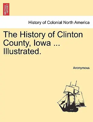 Historia del condado de Clinton, Iowa ... Ilustrada. - The History of Clinton County, Iowa ... Illustrated.