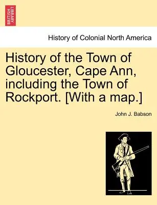 Historia de la ciudad de Gloucester, Cape Ann, incluida la ciudad de Rockport. [Con un mapa.] - History of the Town of Gloucester, Cape Ann, including the Town of Rockport. [With a map.]