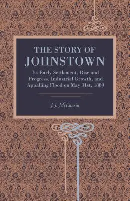 La historia de Johnstown: Sus primeros asentamientos, su auge y progreso, su crecimiento industrial y la terrible inundación del 31 de mayo de 1889. - The Story of Johnstown: Its Early Settlement, Rise and Progress, Industrial Growth, and Appalling Flood on May 31st, 1889