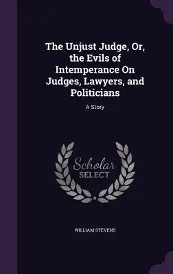 El juez injusto, o los males de la intemperancia en jueces, abogados y políticos: Una historia - The Unjust Judge, Or, the Evils of Intemperance On Judges, Lawyers, and Politicians: A Story