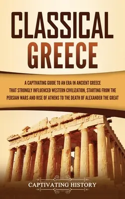 Classical Greece: A Captivating Guide to an Era in Ancient Greece That Strongly Influenced Western Civilization, Starting from the Persia. - Classical Greece: A Captivating Guide to an Era in Ancient Greece That Strongly Influenced Western Civilization, Starting from the Persi