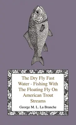The Dry Fly Fast Water - Fishing with the Floating Fly on American Trout Streams, Together with Some Observations on Fly Fishing in General