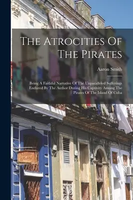 Las atrocidades de los piratas: Relato fiel de los sufrimientos sin parangón padecidos por el autor durante su cautiverio entre los piratas - The Atrocities Of The Pirates: Being A Faithful Narrative Of The Unparalleled Sufferings Endured By The Author During His Captivity Among The Pirates