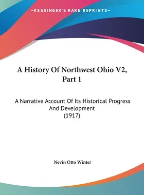 A History Of Northwest Ohio V2, Part 1. A Narrative Account Of Its Historical Progress And Development (1917) Un relato narrativo de su progreso y desarrollo históricos (1917) - A History Of Northwest Ohio V2, Part 1: A Narrative Account Of Its Historical Progress And Development (1917)