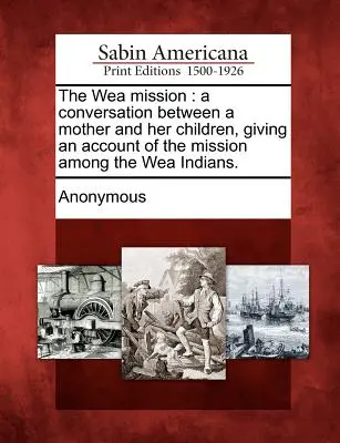 The Wea Mission: Conversación entre una madre y sus hijos sobre la misión entre los indios wea. - The Wea Mission: A Conversation Between a Mother and Her Children, Giving an Account of the Mission Among the Wea Indians.
