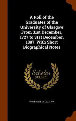 Una lista de los graduados de la Universidad de Glasgow desde el 31 de diciembre de 1727 hasta el 31 de diciembre de 1897. Con breves notas biográficas - A Roll of the Graduates of the University of Glasgow From 31st December, 1727 to 31st December, 1897. With Short Biographical Notes