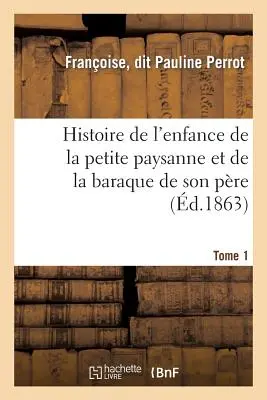 Histoire de l'Enfance de la Petite Paysanne Et de la Baraque de Son Pre. Tome 1: , Raconte Par Elle-Mme Sur Ses Vieux Jours