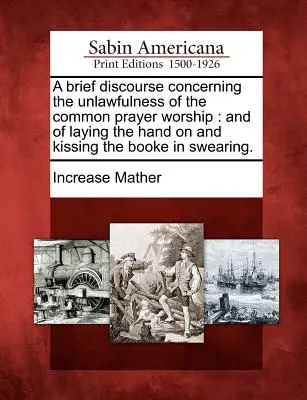 Un Breve Discurso Acerca de la Ilegalidad del Culto de Oración Común: Y de Poner la Mano y Besar el Libro al Jurar. - A Brief Discourse Concerning the Unlawfulness of the Common Prayer Worship: And of Laying the Hand on and Kissing the Booke in Swearing.