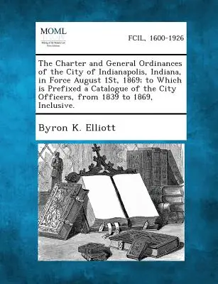 Carta y ordenanzas generales de la ciudad de Indianápolis, Indiana, en vigor desde el 1 de agosto de 1869; a las que se adjunta un catálogo de los funcionarios municipales. - The Charter and General Ordinances of the City of Indianapolis, Indiana, in Force August 1st, 1869; To Which Is Prefixed a Catalogue of the City Offic