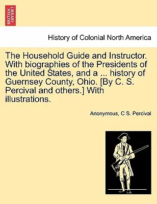 The Household Guide and Instructor. Con biografías de los presidentes de los Estados Unidos y una ... historia del condado de Guernsey, Ohio. [Por C. S. Per - The Household Guide and Instructor. With biographies of the Presidents of the United States, and a ... history of Guernsey County, Ohio. [By C. S. Per