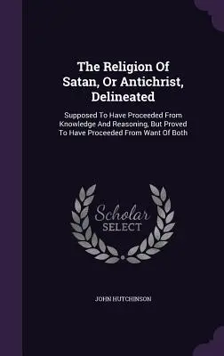 La religión de Satanás, o Anticristo, delineada: Se Supone Que Procede Del Conocimiento Y Del Razonamiento, Pero Se Demuestra Que Procede De La Falta De B - The Religion Of Satan, Or Antichrist, Delineated: Supposed To Have Proceeded From Knowledge And Reasoning, But Proved To Have Proceeded From Want Of B