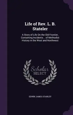 La vida del reverendo L. B. Stateler: Una historia de vida en la vieja frontera, que contiene incidentes... de la historia metodista en el oeste y el noroeste. - Life of Rev. L. B. Stateler: A Story of Life On the Old Frontier, Containing Incidents... of Methodist History in the West and Northwest