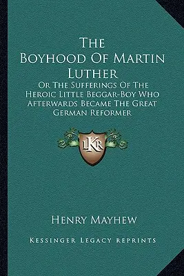 La infancia de Martín Lutero: O los sufrimientos del heroico niño mendigo que más tarde se convirtió en el gran reformador alemán - The Boyhood Of Martin Luther: Or The Sufferings Of The Heroic Little Beggar-Boy Who Afterwards Became The Great German Reformer