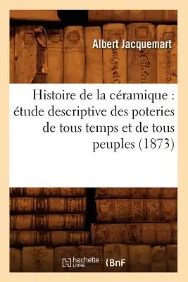 Histoire de la Cramique: tude Descriptive Desteries de Tous Temps Et de Tous Peuples (1873) - Histoire de la Cramique: tude Descriptive Des Poteries de Tous Temps Et de Tous Peuples (1873)