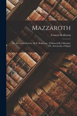 Mazzaroth: O, las Constelaciones (Por F. Rolleston). [Seguido de] Mizraim; O, Astronomía de Egipto - Mazzaroth: Or, the Constellations (By F. Rolleston). [Followed By] Mizraim; Or, Astronomy of Egypt