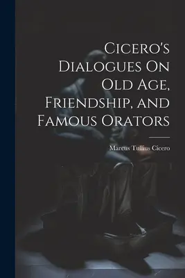 Diálogos de Cicerón sobre la vejez, la amistad y los oradores famosos - Cicero's Dialogues On Old Age, Friendship, and Famous Orators