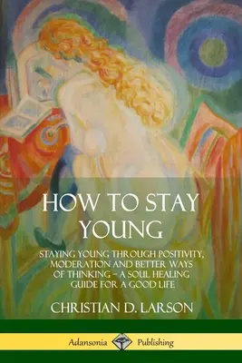 Cómo Mantenerse Joven: Mantenerse Joven a Través de la Positividad, la Moderación y Mejores Formas de Pensar, una Guía de Sanación del Alma para una Buena Vida - How to Stay Young: Staying Young Through Positivity, Moderation and Better Ways of Thinking, a Soul Healing Guide for a Good Life