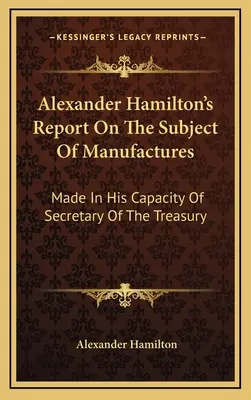 Informe de Alexander Hamilton sobre el tema de las manufacturas: Elaborado en su calidad de Secretario del Tesoro - Alexander Hamilton's Report On The Subject Of Manufactures: Made In His Capacity Of Secretary Of The Treasury