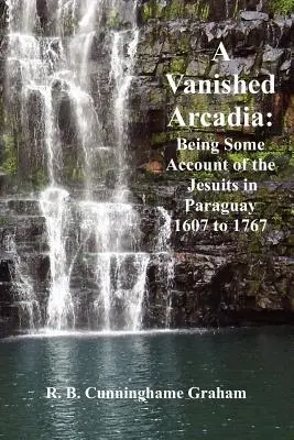 Una Arcadia Desaparecida: Relatos de los Jesuitas en Paraguay 1607-1767 - A Vanished Arcadia: Being Some Accounts of the Jesuits in Paraguay 1607-1767