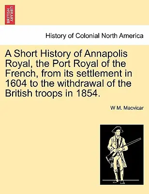 Breve historia de Annapolis Royal, el Port Royal de los franceses, desde su asentamiento en 1604 hasta la retirada de las tropas británicas en 1854. - A Short History of Annapolis Royal, the Port Royal of the French, from Its Settlement in 1604 to the Withdrawal of the British Troops in 1854.
