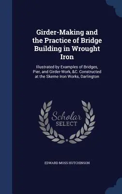 La fabricación de vigas y la práctica de la construcción de puentes de hierro forjado: Ilustrada con ejemplos de puentes, pilares y vigas, etc., construidos en el Sureste de Estados Unidos. Construido en el S - Girder-Making and the Practice of Bridge Building in Wrought Iron: Illustrated by Examples of Bridges, Pier, and Girder-Work, &C. Constructed at the S