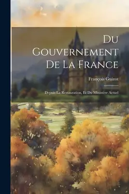 El gobierno de Francia: Depuis La Restauration, Et Du Ministre Actuel - Du Gouvernement De La France: Depuis La Restauration, Et Du Ministre Actuel