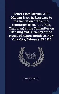 Carta de Messrs. J. P. Morgan & co., en respuesta a la invitación del Subcomité (Hon. A. P. Pujo, Presidente) del Comité de Banca y - Letter From Messrs. J. P. Morgan & co., in Response to the Invitation of the Sub-committee (Hon. A. P. Pujo, Chairman) of the Committee on Banking and