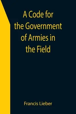 Un Código para el Gobierno de los Ejércitos en el Campo; según lo autorizado por las leyes y usos de la guerra en tierra. - A Code for the Government of Armies in the Field; as authorized by the laws and usages of war on land.