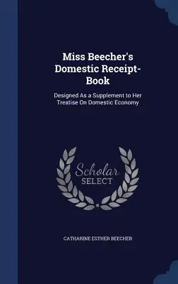 Libro de recibos doméstico de la Srta. Beecher: Diseñado como suplemento a su tratado sobre economía doméstica - Miss Beecher's Domestic Receipt-Book: Designed As a Supplement to Her Treatise On Domestic Economy