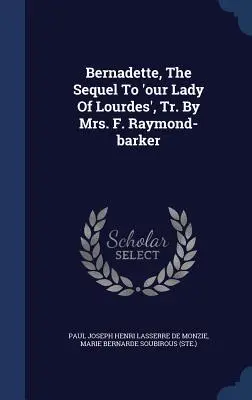 Bernadette, The Sequel To 'our Lady Of Lourdes', Tr. By Mrs. F. Raymond-barker