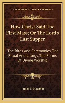 Cómo Cristo dijo la primera misa; o la última cena del Señor: Los ritos y ceremonias, el ritual y la liturgia, las formas del culto divino - How Christ Said The First Mass; Or The Lord's Last Supper: The Rites And Ceremonies, The Ritual And Liturgy, The Forms Of Divine Worship
