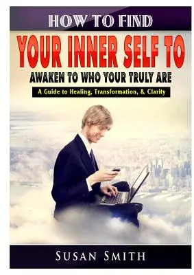 Cómo encontrar tu yo interior para despertar a quien realmente eres Una guía para la curación, la transformación y la claridad - How to Find Your Inner Self to Awaken to Who Your Truly Are A Guide to Healing, Transformation, & Clarity