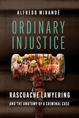 Ordinary Injustice: Rascuache Lawyering and the Anatomy of a Criminal Case (La abogacía del rascuache y la anatomía de un caso penal) - Ordinary Injustice: Rascuache Lawyering and the Anatomy of a Criminal Case