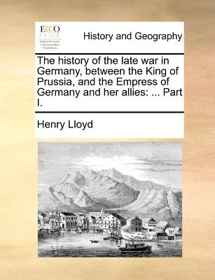 La historia de la última guerra en Alemania, entre el rey de Prusia y la emperatriz de Alemania y sus aliados: ... Parte I. - The History of the Late War in Germany, Between the King of Prussia, and the Empress of Germany and Her Allies: ... Part I.