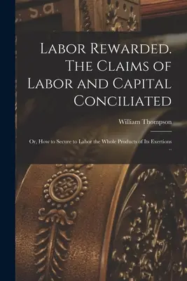 El trabajo recompensado. Las reivindicaciones del trabajo y del capital conciliadas; o, Cómo asegurar al trabajo la totalidad de los productos de sus esfuerzos ... - Labor Rewarded. The Claims of Labor and Capital Conciliated; or, How to Secure to Labor the Whole Products of its Exertions ..