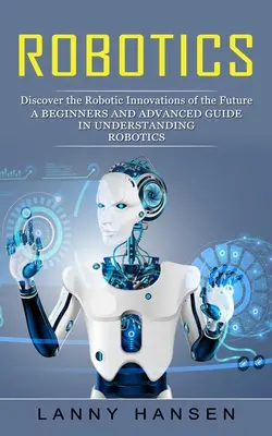 Robótica: Descubra las innovaciones robóticas del futuro (Guía para principiantes y avanzados en la comprensión de la robótica) - Robotics: Discover the Robotic Innovations of the Future (A Beginners and Advanced Guide in Understanding Robotics)