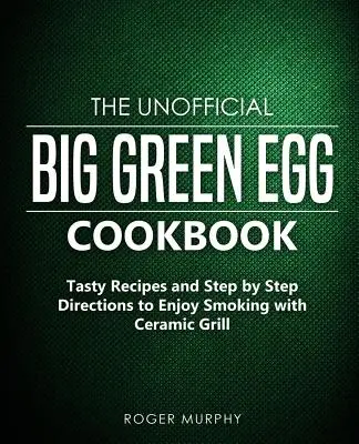 El libro de cocina no oficial del Big Green Egg: Recetas sabrosas e instrucciones paso a paso para disfrutar ahumando con la parrilla de cerámica - The Unofficial Big Green Egg Cookbook: Tasty Recipes and Step by Step Directions to Enjoy Smoking with Ceramic Grill